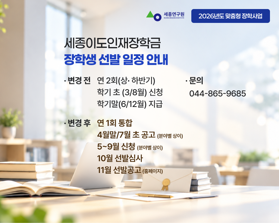 2026년도 세종이도인재장학금 장학생 선발 일정 안내 금년도는 다음과 같이 진행중 입니다. 아래 내용 참고 부탁드립니다. 2027년도는 내년도 연간계획 일정에따라 잘라질 예정입니다. 변경전 연2회 상하반기, 학기초 3/8월 신청 학기말 6/12월 지급. 변경 후 연1회 통합, 4월말/7월초 공고(분야별 상이) 5~9월 신청(분야별 상이) 10월 선발심사, 11월 선발공고(홈페이지)